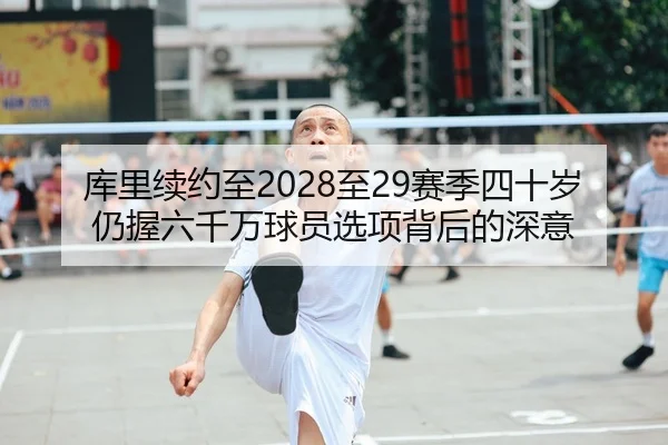 库里续约至2028至29赛季四十岁仍握六千万球员选项背后的深意